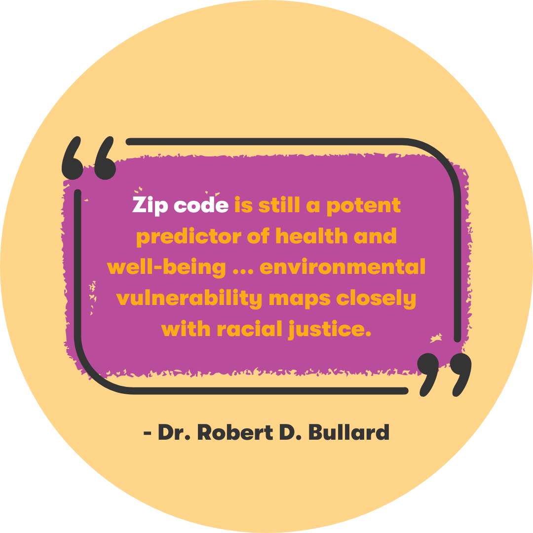 “Zip code is still a potent predictor of health and well-being… environmental vulnerability maps closely with racial injustice.” - Robert Bullard