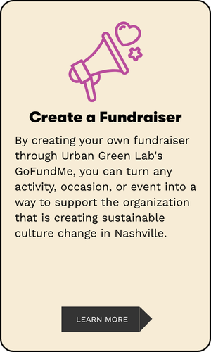 Create a Fundraiser By creating your own fundraiser through Urban Green Lab's GoFundMe, you can turn any activity, occasion, or event into a way to support the organization that is creating sustainable culture change in Nashville.