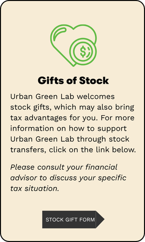 Gifts of Stock: Urban Green Lab welcomes stock gifts, which may also bring tax advantages for you. For more information on how to support Urban Green Lab through stock transfers, click on the link below. Please consult your financial advisor to discuss your specific tax situation.