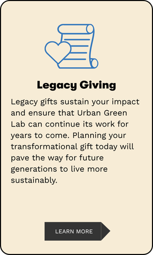 Legacy Giving: Legacy gifts sustain your impact and ensure that Urban Green Lab can continue its work for years to come. Planning your transformational gift today will pave the way for future generations to live more sustainably.